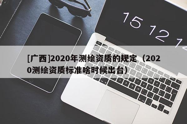 [广西]2020年测绘资质的规定（2020测绘资质标准啥时候出台）