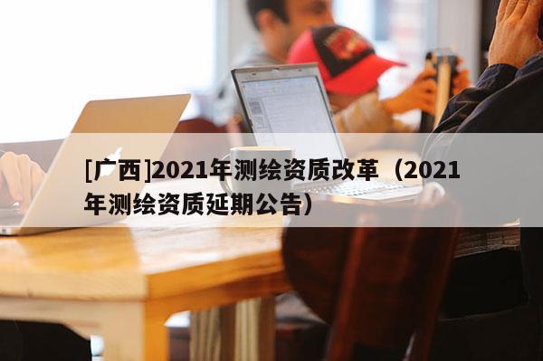 [广西]2021年测绘资质改革（2021年测绘资质延期公告）