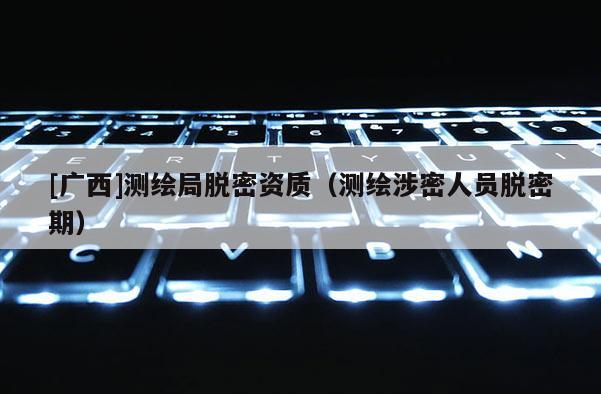 [广西]测绘局脱密资质（测绘涉密人员脱密期）