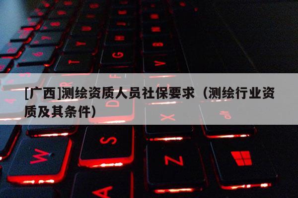 [广西]测绘资质人员社保要求（测绘行业资质及其条件）