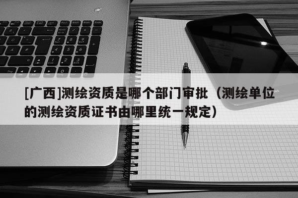 [广西]测绘资质是哪个部门审批（测绘单位的测绘资质证书由哪里统一规定）