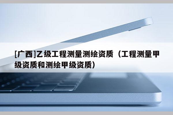 [广西]乙级工程测量测绘资质（工程测量甲级资质和测绘甲级资质）