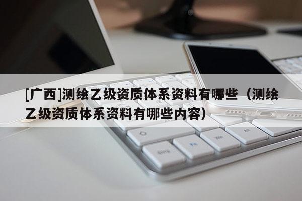 [广西]测绘乙级资质体系资料有哪些（测绘乙级资质体系资料有哪些内容）