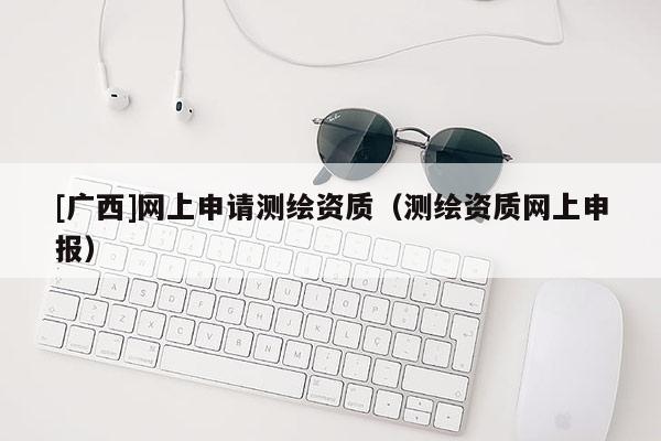 [广西]网上申请测绘资质（测绘资质网上申报）