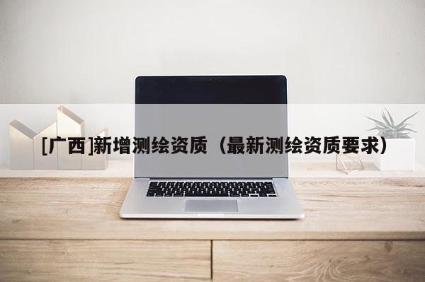 [广西]新增测绘资质（最新测绘资质要求）