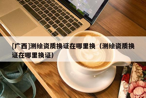 [广西]测绘资质换证在哪里换（测绘资质换证在哪里换证）