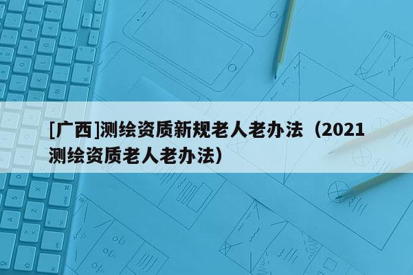 [广西]测绘资质新规老人老办法（2021测绘资质老人老办法）