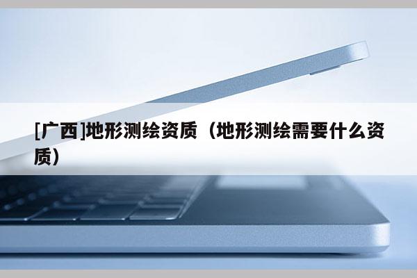 [广西]地形测绘资质（地形测绘需要什么资质）
