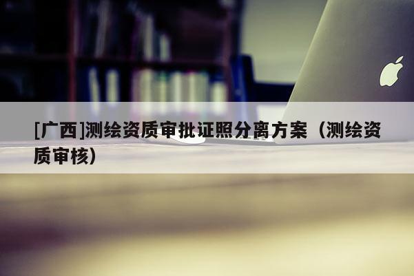 [广西]测绘资质审批证照分离方案（测绘资质审核）