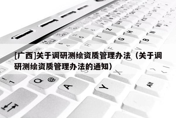 [广西]关于调研测绘资质管理办法（关于调研测绘资质管理办法的通知）