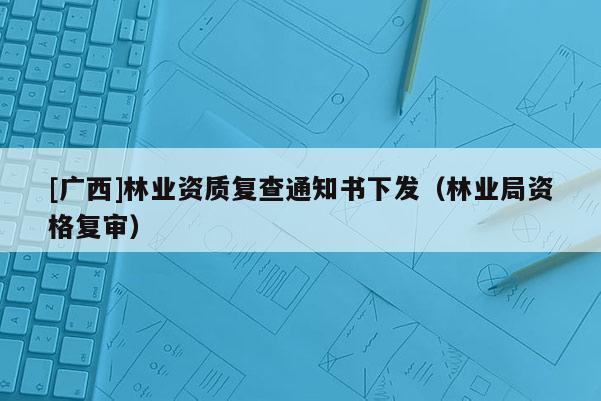 [广西]林业资质复查通知书下发（林业局资格复审）