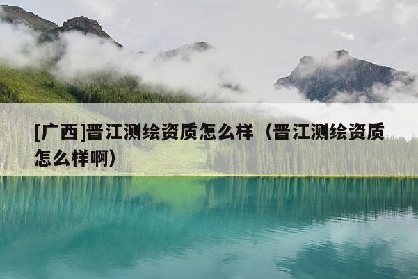 [广西]晋江测绘资质怎么样（晋江测绘资质怎么样啊）