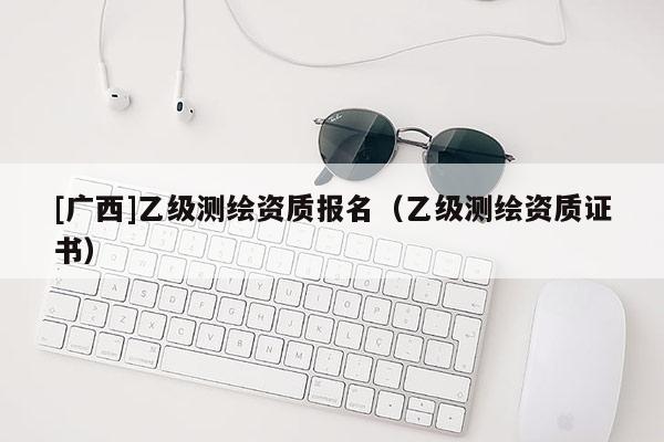 [广西]乙级测绘资质报名（乙级测绘资质证书）
