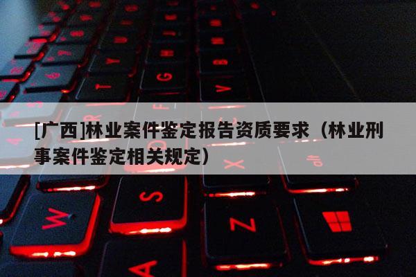 [广西]林业案件鉴定报告资质要求（林业刑事案件鉴定相关规定）
