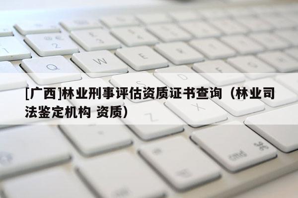 [广西]林业刑事评估资质证书查询（林业司法鉴定机构 资质）