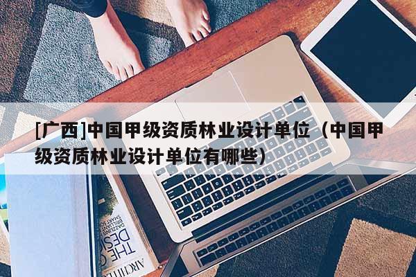 [广西]中国甲级资质林业设计单位（中国甲级资质林业设计单位有哪些）
