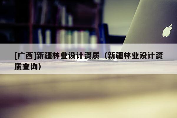 [广西]新疆林业设计资质（新疆林业设计资质查询）