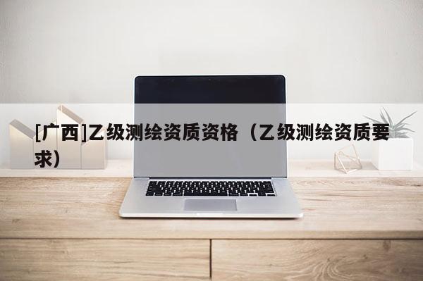 [广西]乙级测绘资质资格（乙级测绘资质要求）
