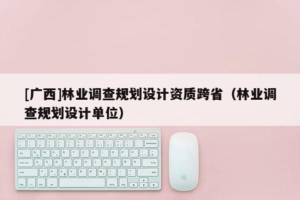 [广西]林业调查规划设计资质跨省（林业调查规划设计单位）