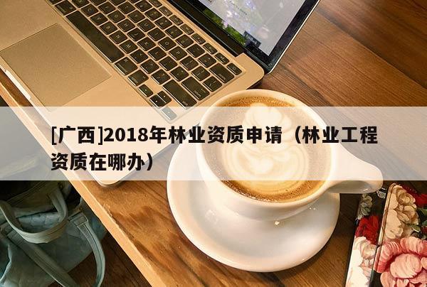 [广西]2018年林业资质申请（林业工程资质在哪办）