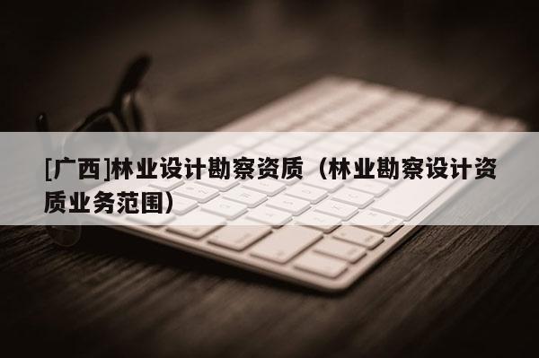 [广西]林业设计勘察资质（林业勘察设计资质业务范围）