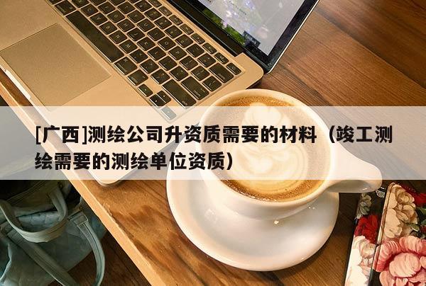 [广西]测绘公司升资质需要的材料（竣工测绘需要的测绘单位资质）