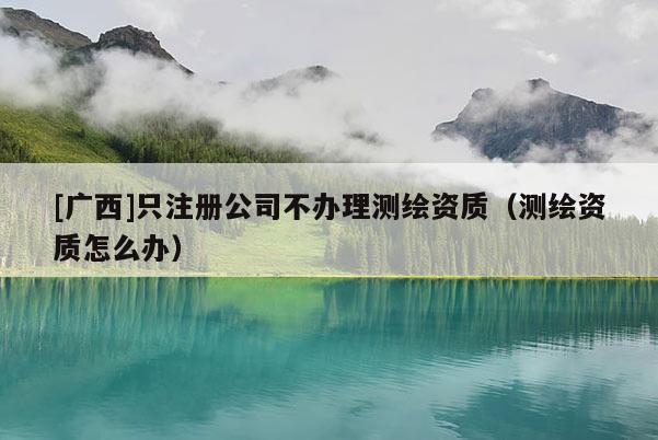 [广西]只注册公司不办理测绘资质（测绘资质怎么办）
