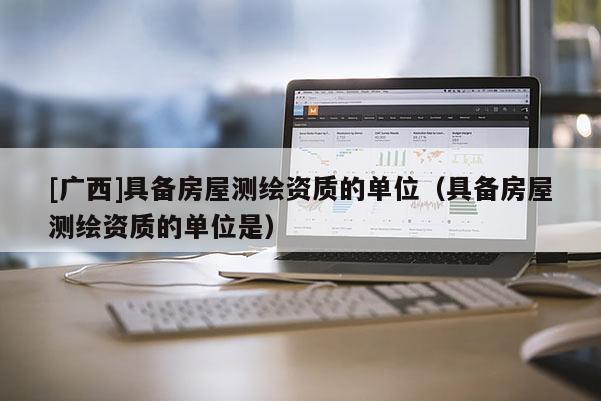 [广西]具备房屋测绘资质的单位（具备房屋测绘资质的单位是）