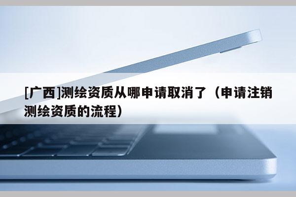 [广西]测绘资质从哪申请取消了（申请注销测绘资质的流程）