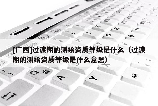 [广西]过渡期的测绘资质等级是什么（过渡期的测绘资质等级是什么意思）