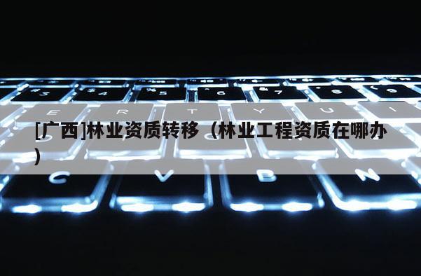 [广西]林业资质转移（林业工程资质在哪办）