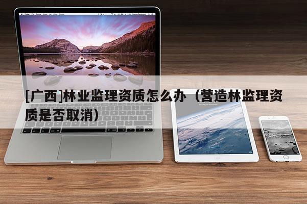 [广西]林业监理资质怎么办（营造林监理资质是否取消）