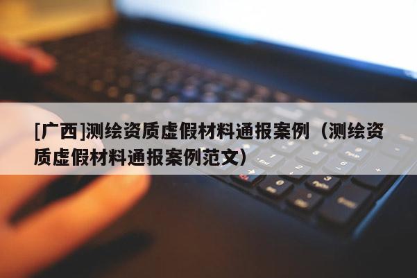 [广西]测绘资质虚假材料通报案例（测绘资质虚假材料通报案例范文）