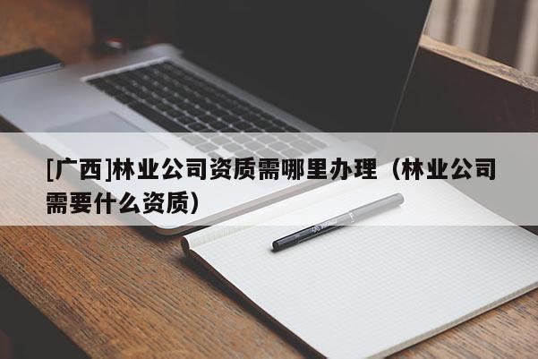 [广西]林业公司资质需哪里办理（林业公司需要什么资质）