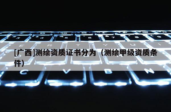 [广西]测绘资质证书分为（测绘甲级资质条件）