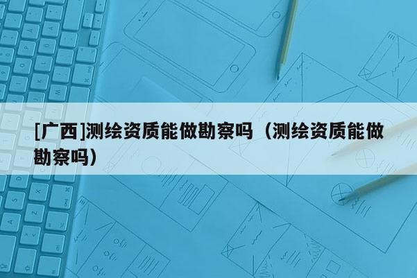 [广西]测绘资质能做勘察吗（测绘资质能做勘察吗）