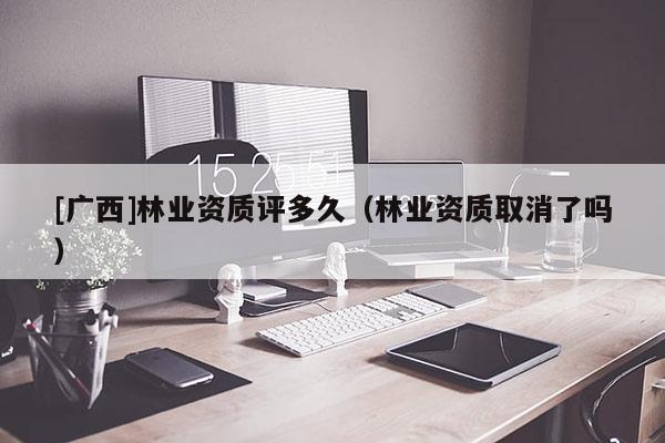 [广西]林业资质评多久（林业资质取消了吗）