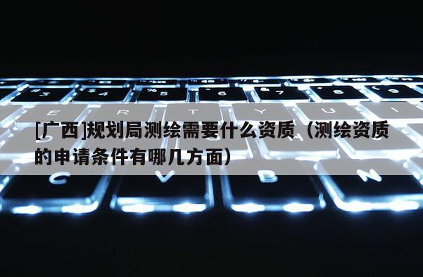[广西]规划局测绘需要什么资质（测绘资质的申请条件有哪几方面）