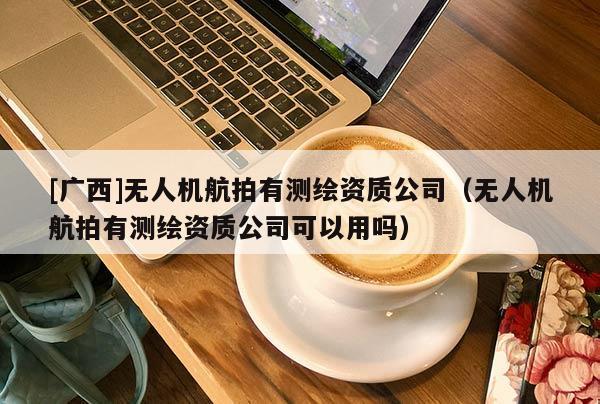 [广西]无人机航拍有测绘资质公司（无人机航拍有测绘资质公司可以用吗）