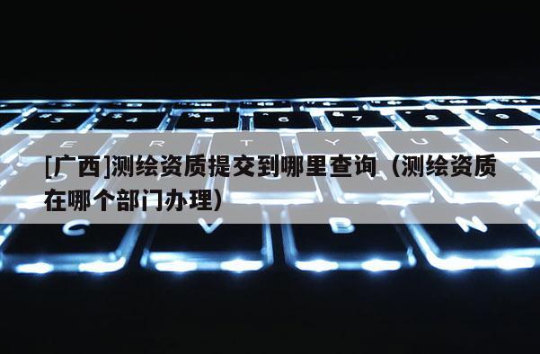 [广西]测绘资质提交到哪里查询（测绘资质在哪个部门办理）