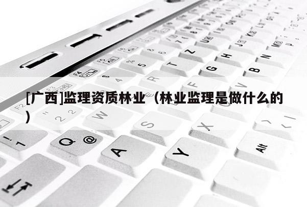 [广西]监理资质林业（林业监理是做什么的）