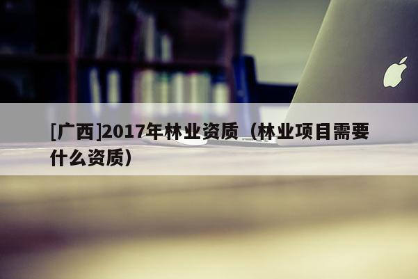 [广西]2017年林业资质（林业项目需要什么资质）