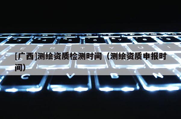 [广西]测绘资质检测时间（测绘资质申报时间）
