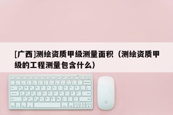 [广西]测绘资质甲级测量面积（测绘资质甲级的工程测量包含什么）