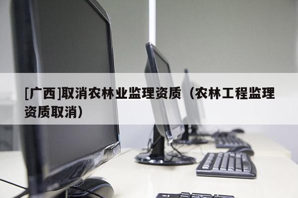 [广西]取消农林业监理资质（农林工程监理资质取消）