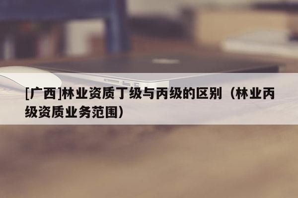 [广西]林业资质丁级与丙级的区别（林业丙级资质业务范围）