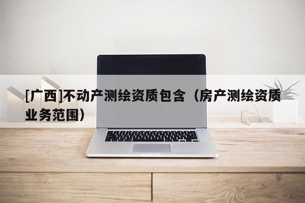 [广西]不动产测绘资质包含（房产测绘资质业务范围）