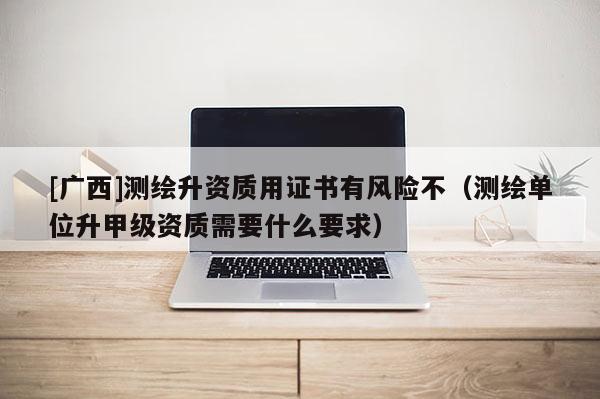 [广西]测绘升资质用证书有风险不（测绘单位升甲级资质需要什么要求）