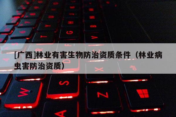 [广西]林业有害生物防治资质条件（林业病虫害防治资质）