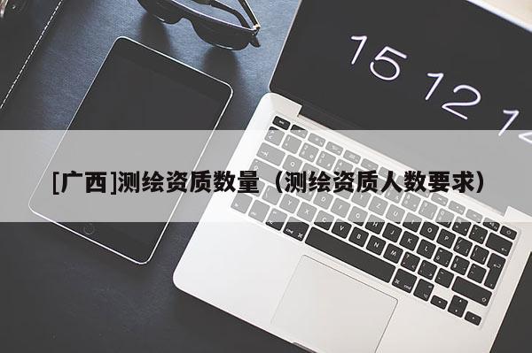 [广西]测绘资质数量（测绘资质人数要求）